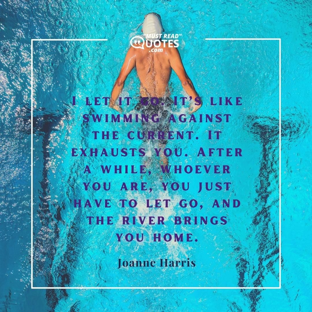 I let it go. It’s like swimming against the current. It exhausts you. After a while, whoever you are, you just have to let go, and the river brings you home.
