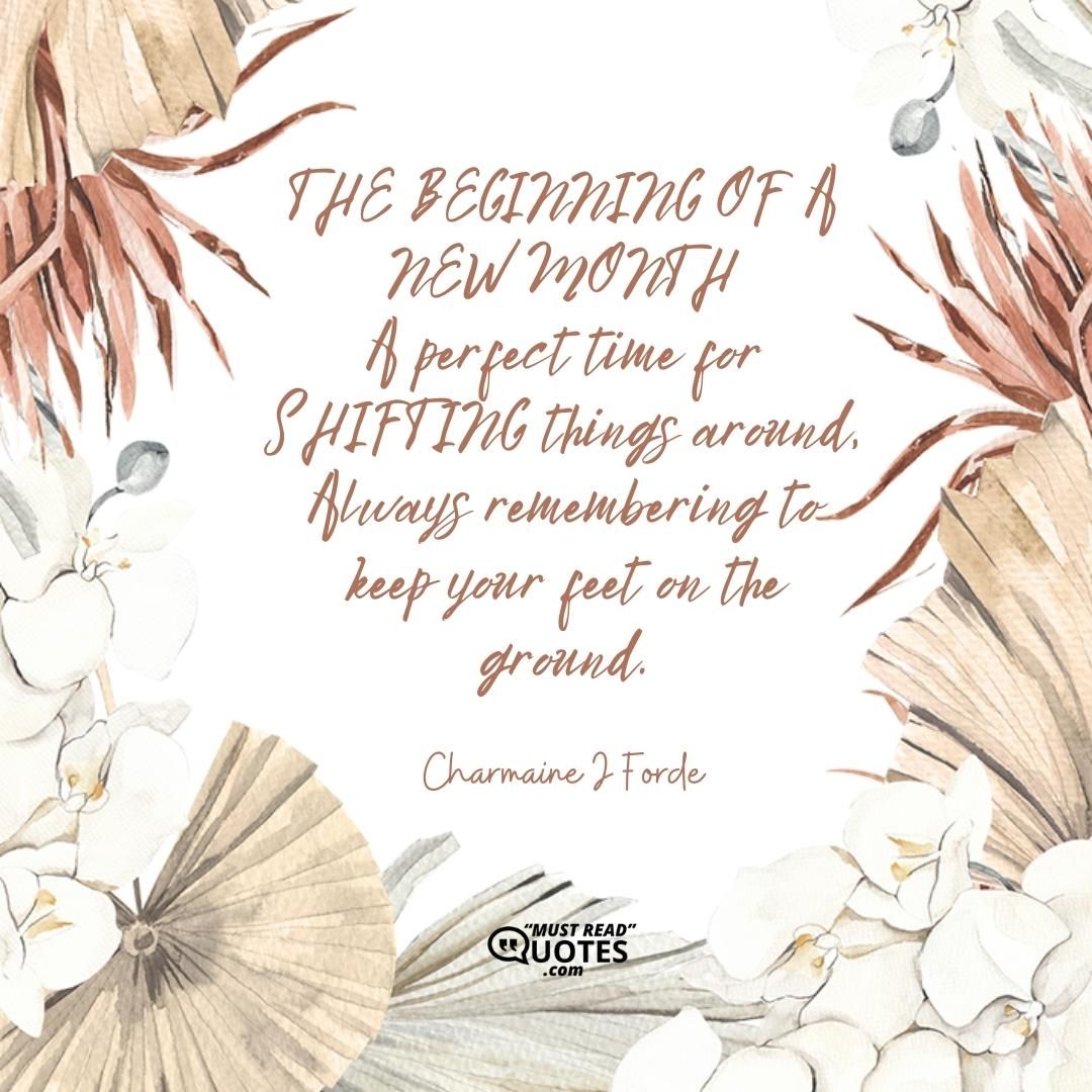 THE BEGINNING OF A NEW MONTH A perfect time for SHIFTING things around, Always remembering to keep your feet on the ground.
