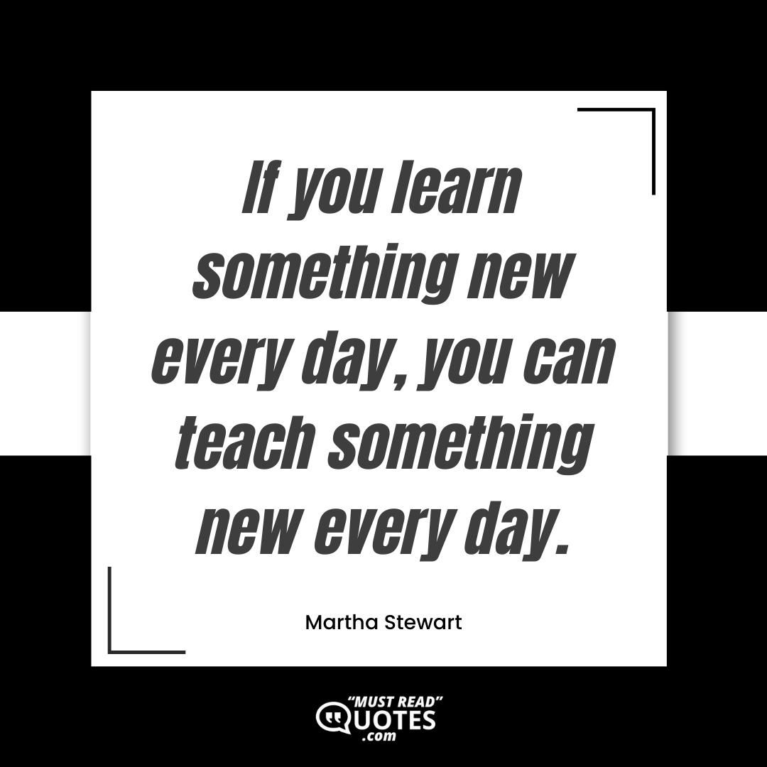 If you learn something new every day, you can teach something new every day.