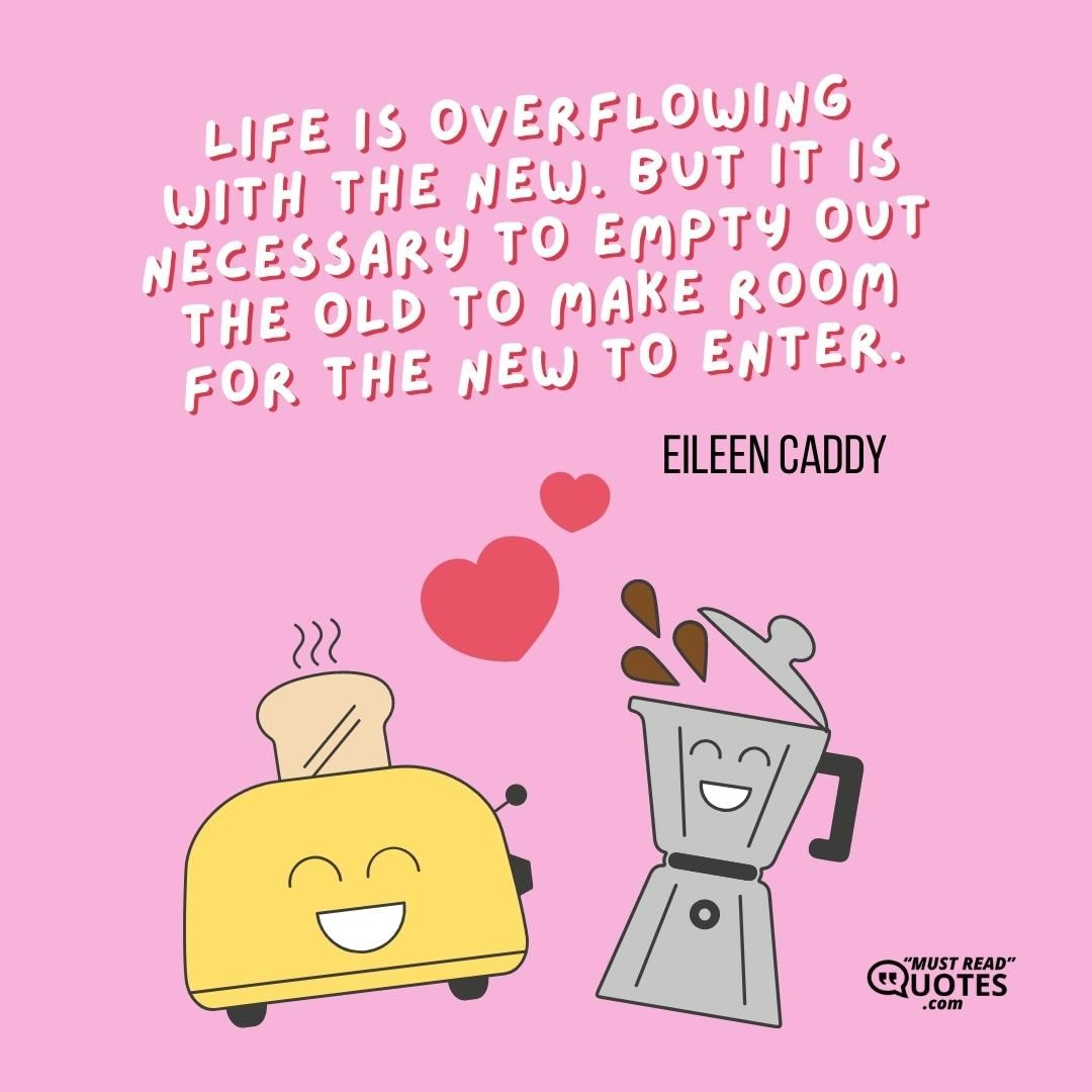 Life is overflowing with the new. But it is necessary to empty out the old to make room for the new to enter.