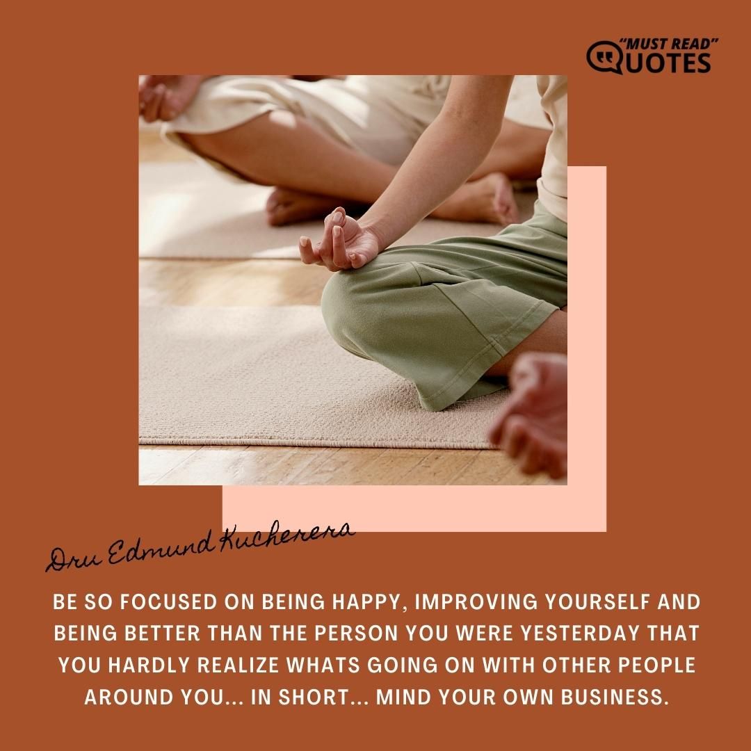 Be so focused on being happy, improving yourself and being better than the person you were yesterday that you hardly realize whats going on with other people around you... In short... MIND YOUR OWN BUSINESS.