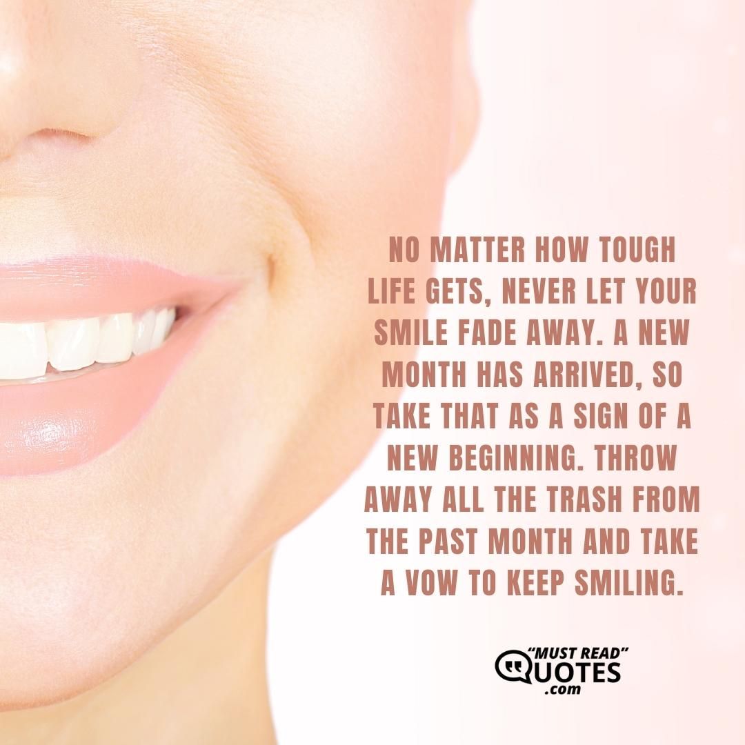 No matter how tough life gets, never let your smile fade away. A new month has arrived, so take that as a sign of a new beginning. Throw away all the trash from the past month and take a vow to keep smiling.