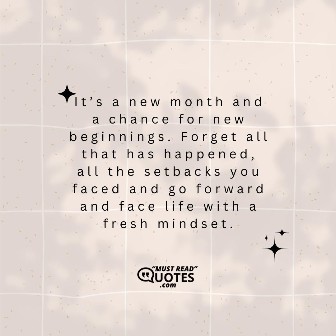 It’s a new month and a chance for new beginnings. Forget all that has happened, all the setbacks you faced and go forward and face life with a fresh mindset.