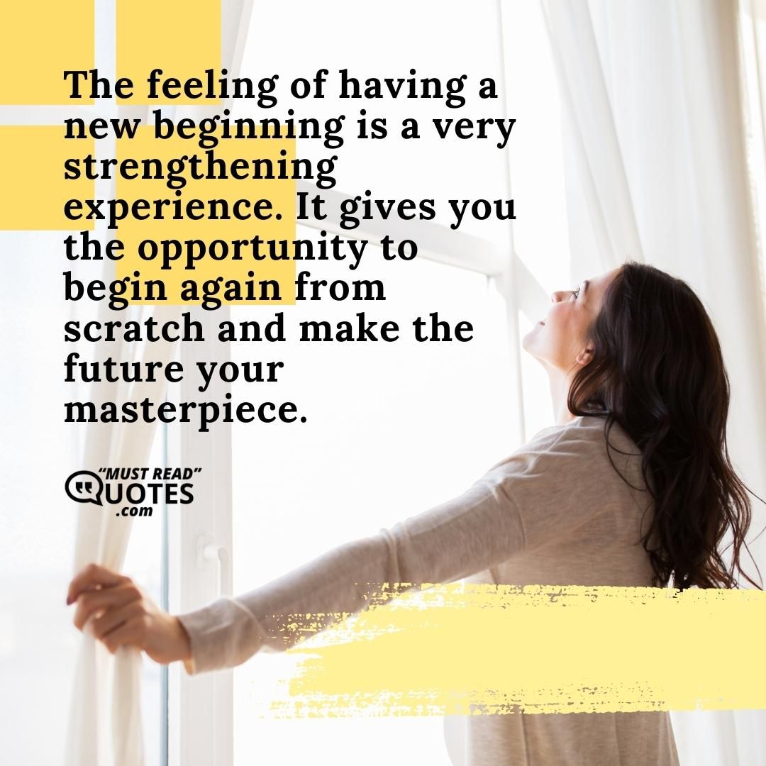 The feeling of having a new beginning is a very strengthening experience. It gives you the opportunity to begin again from scratch and make the future your masterpiece.