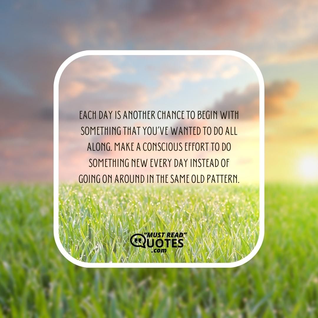 Each day is another chance to begin with something that you’ve wanted to do all along. Make a conscious effort to do something new every day instead of going on around in the same old pattern.