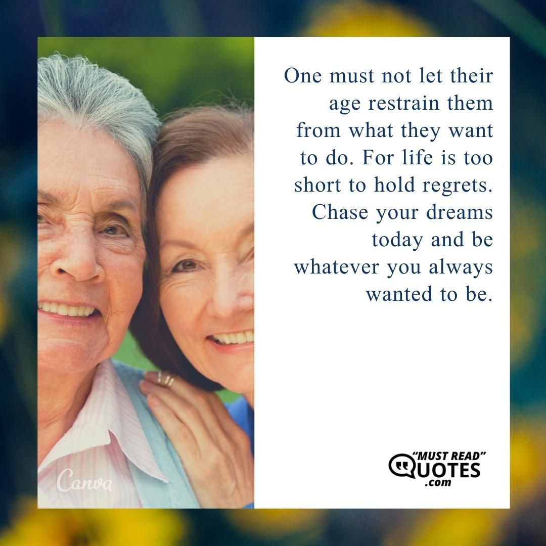 One must not let their age restrain them from what they want to do. For life is too short to hold regrets. Chase your dreams today and be whatever you always wanted to be.