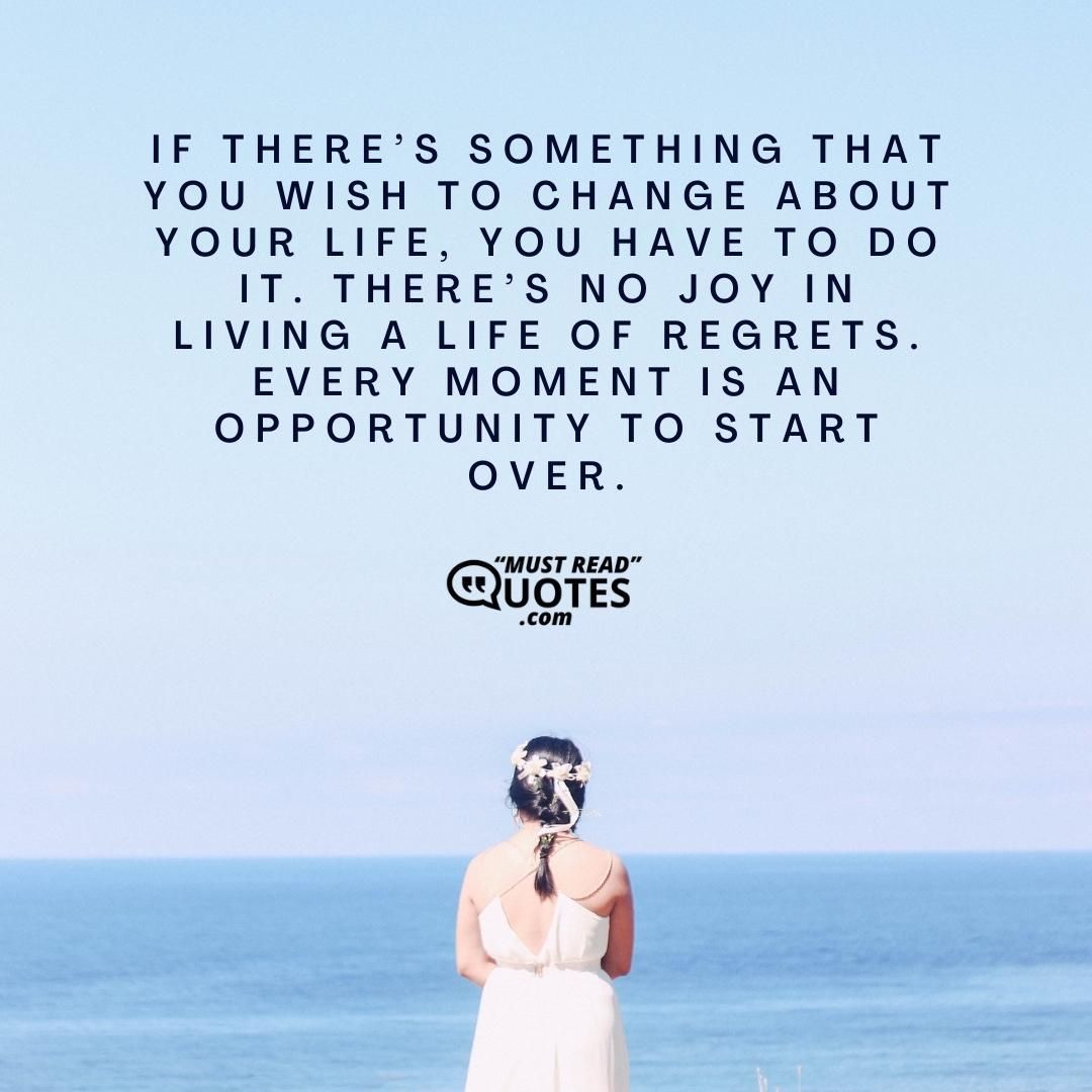 If there’s something that you wish to change about your life, you have to do it. There’s no joy in living a life of regrets. Every moment is an opportunity to start over.