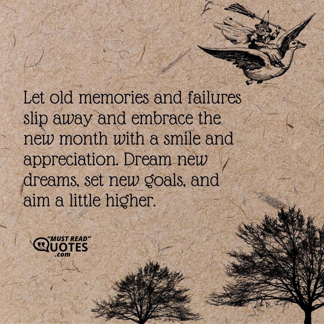 Let old memories and failures slip away and embrace the new month with a smile and appreciation. Dream new dreams, set new goals, and aim a little higher.