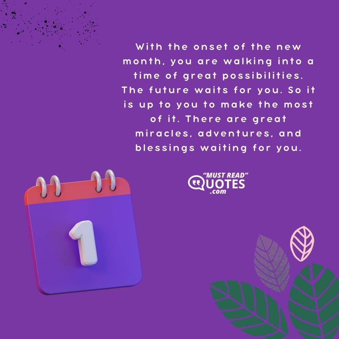 With the onset of the new month, you are walking into a time of great possibilities. The future waits for you. So it is up to you to make the most of it. There are great miracles, adventures, and blessings waiting for you.