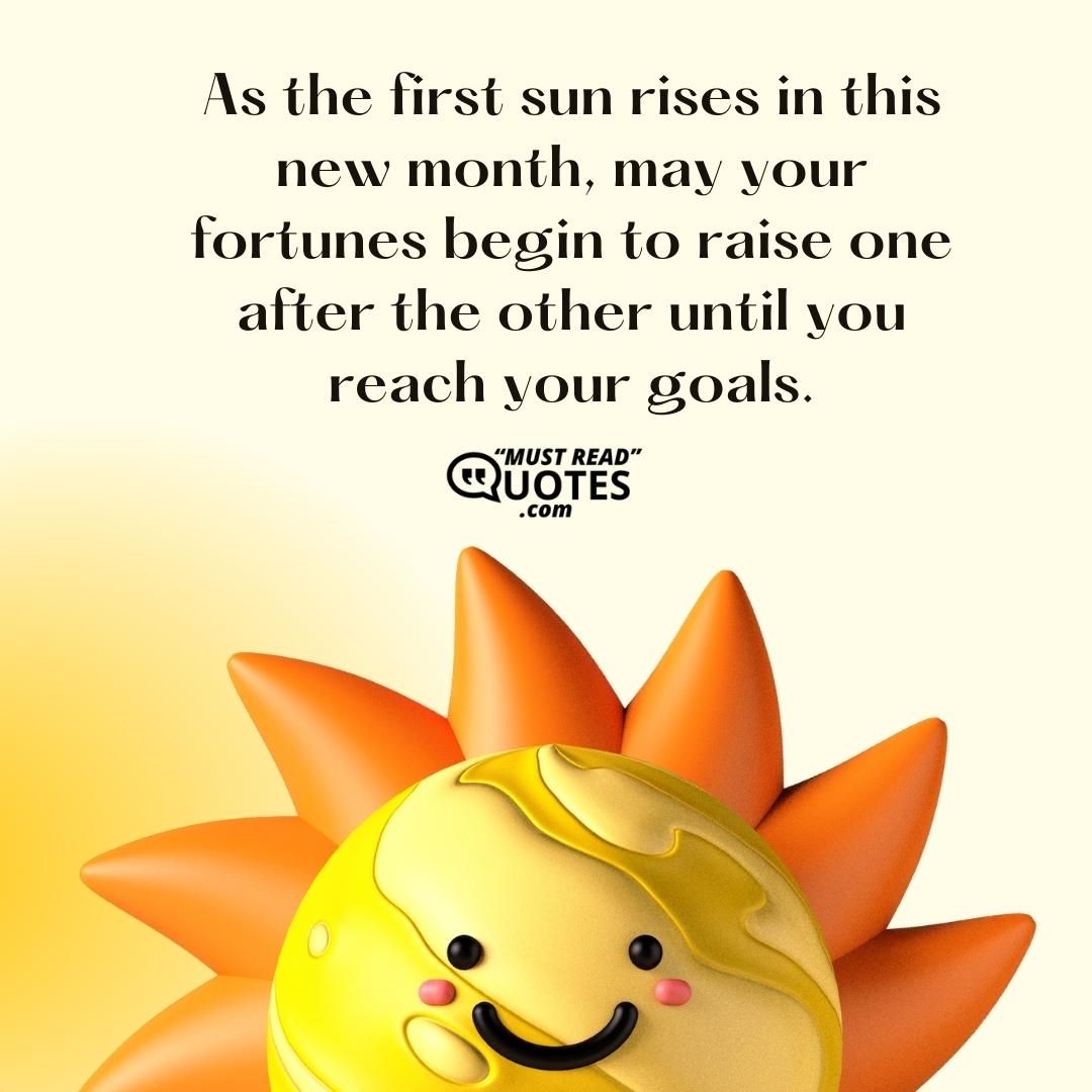 As the first sun rises in this new month, may your fortunes begin to raise one after the other until you reach your goals.