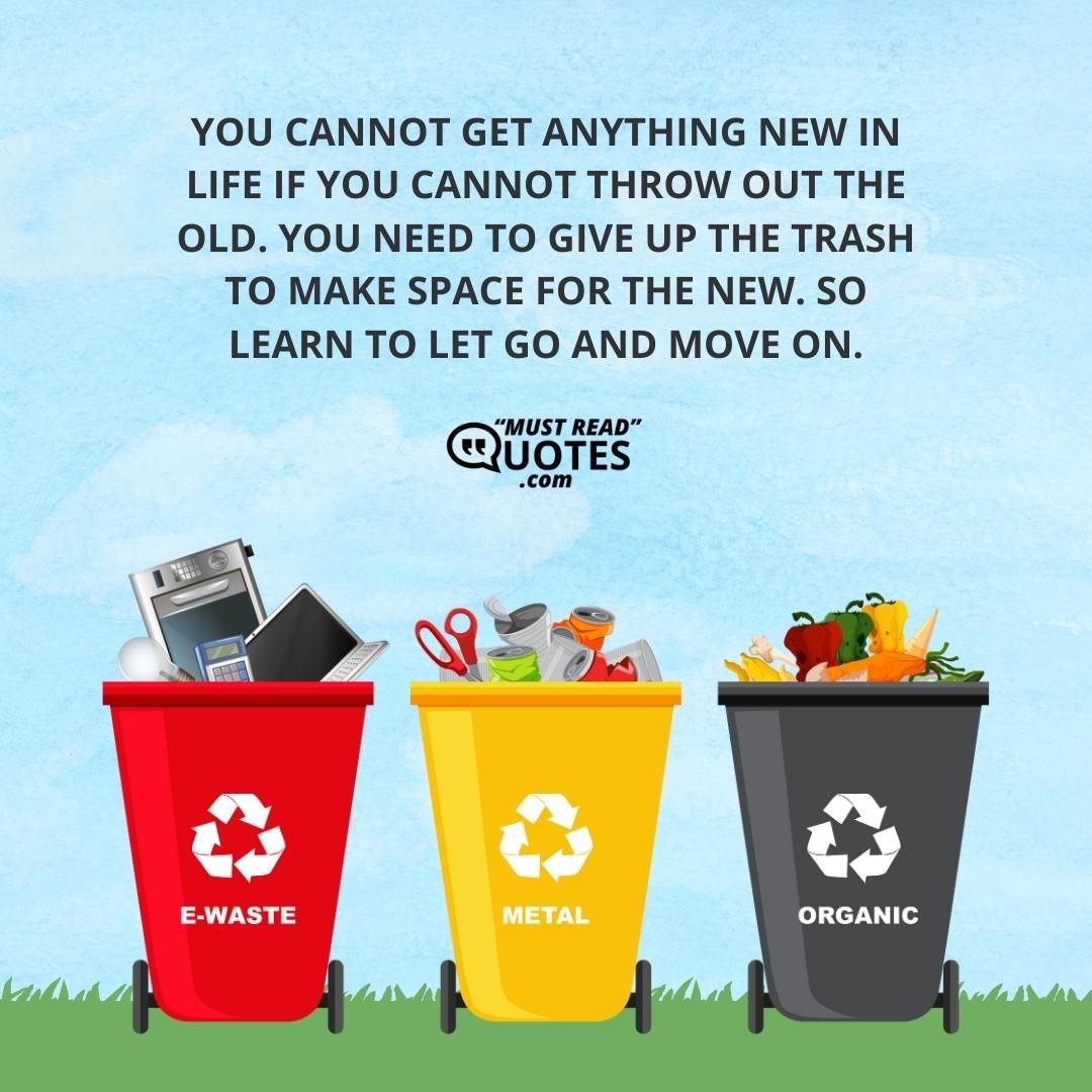 You cannot get anything new in life if you cannot throw out the old. You need to give up the trash to make space for the new. So learn to let go and move on.