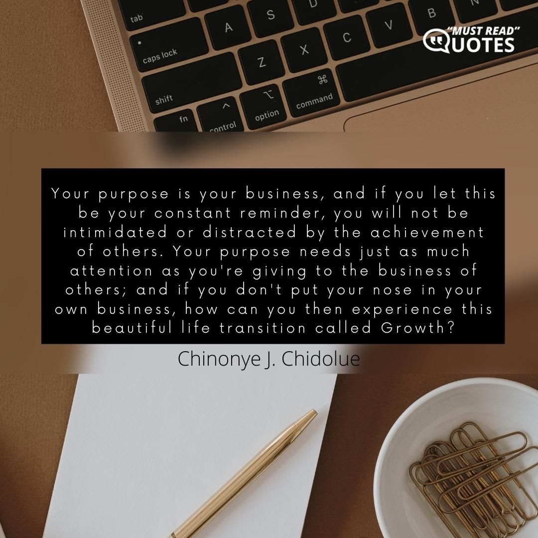 Your purpose is your business, and if you let this be your constant reminder, you will not be intimidated or distracted by the achievement of others. Your purpose needs just as much attention as you're giving to the business of others; and if you don't put your nose in your own business, how can you then experience this beautiful life transition called Growth?