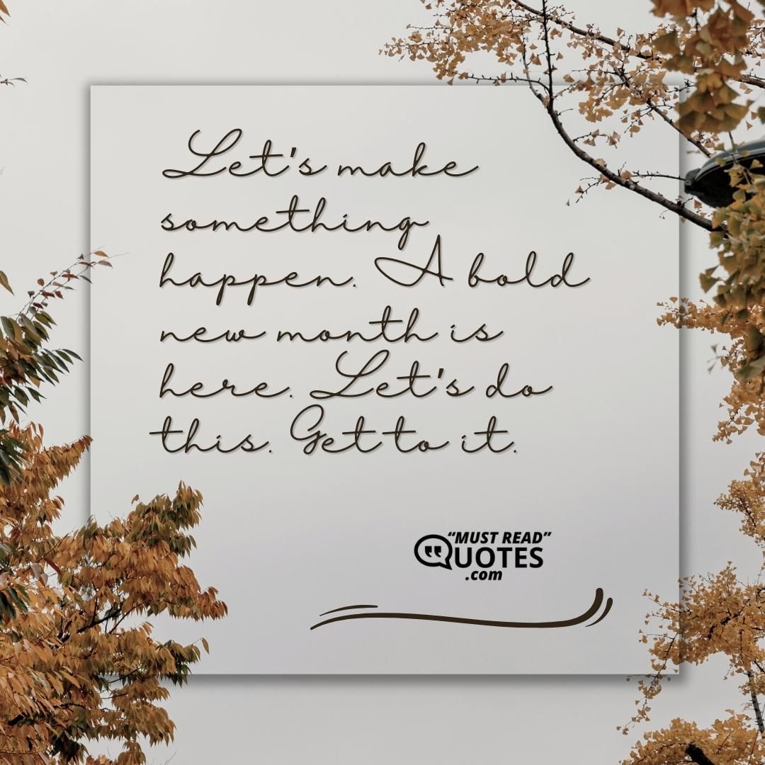 Let’s make something happen. A bold new month is here. Let’s do this. Get to it.
