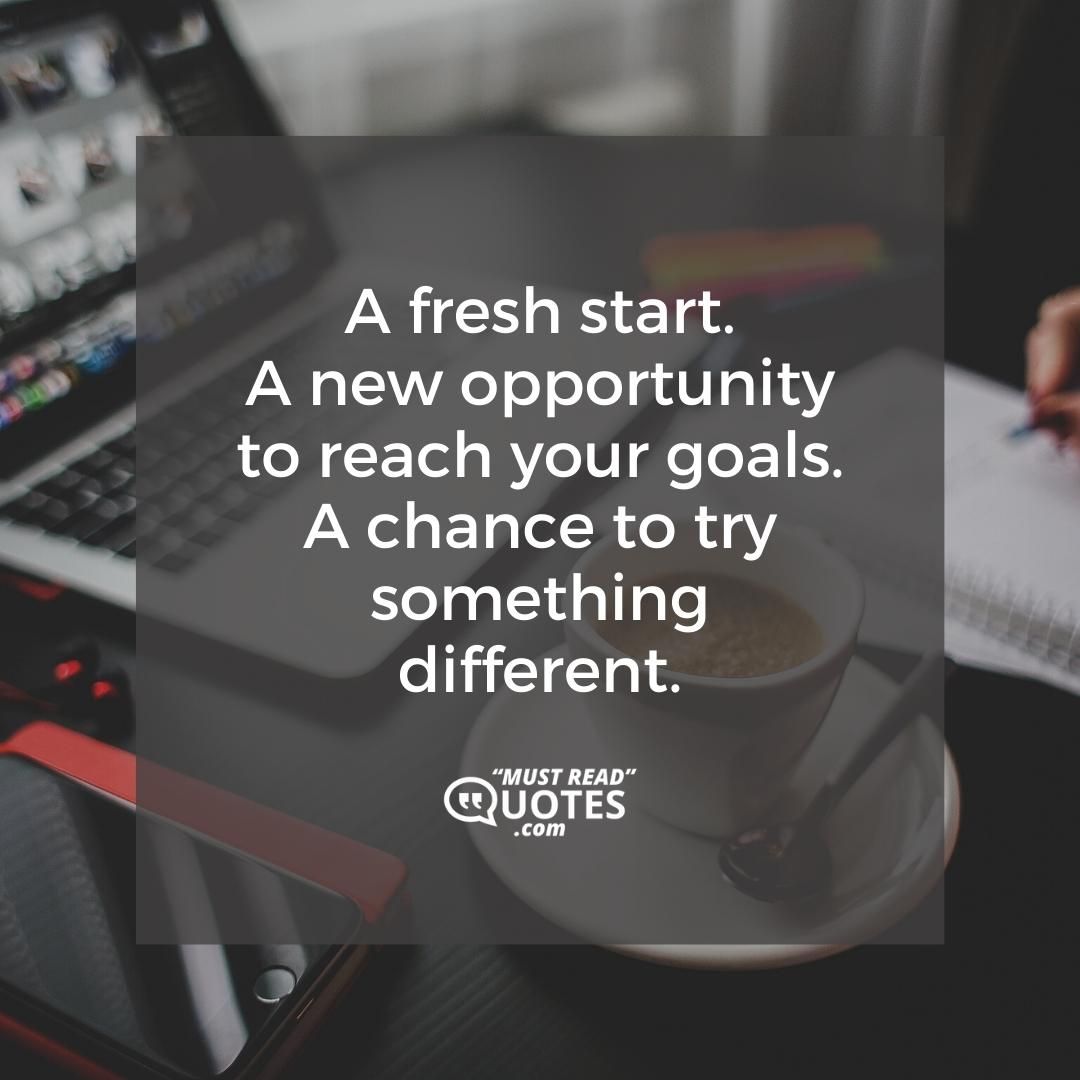 A fresh start. A new opportunity to reach your goals. A chance to try something different.
