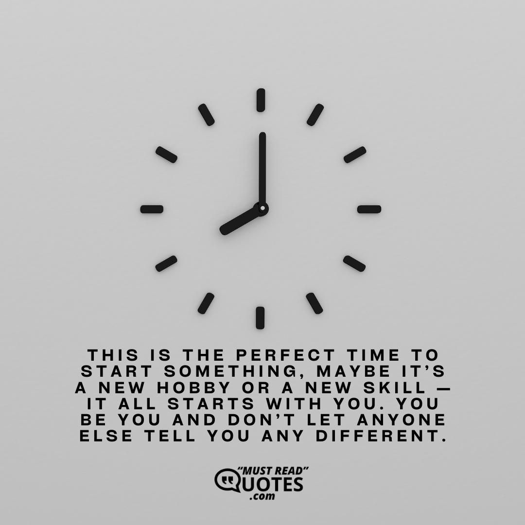 This is the perfect time to start something, maybe it’s a new hobby or a new skill — it all starts with you. You be you and don’t let anyone else tell you any different.