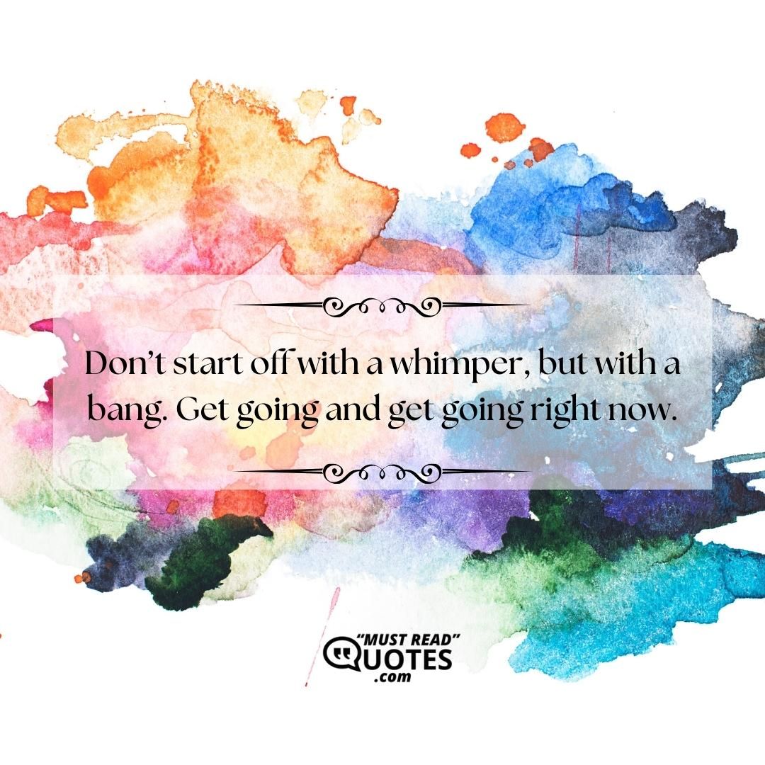 Don’t start off with a whimper, but with a bang. Get going and get going right now.
