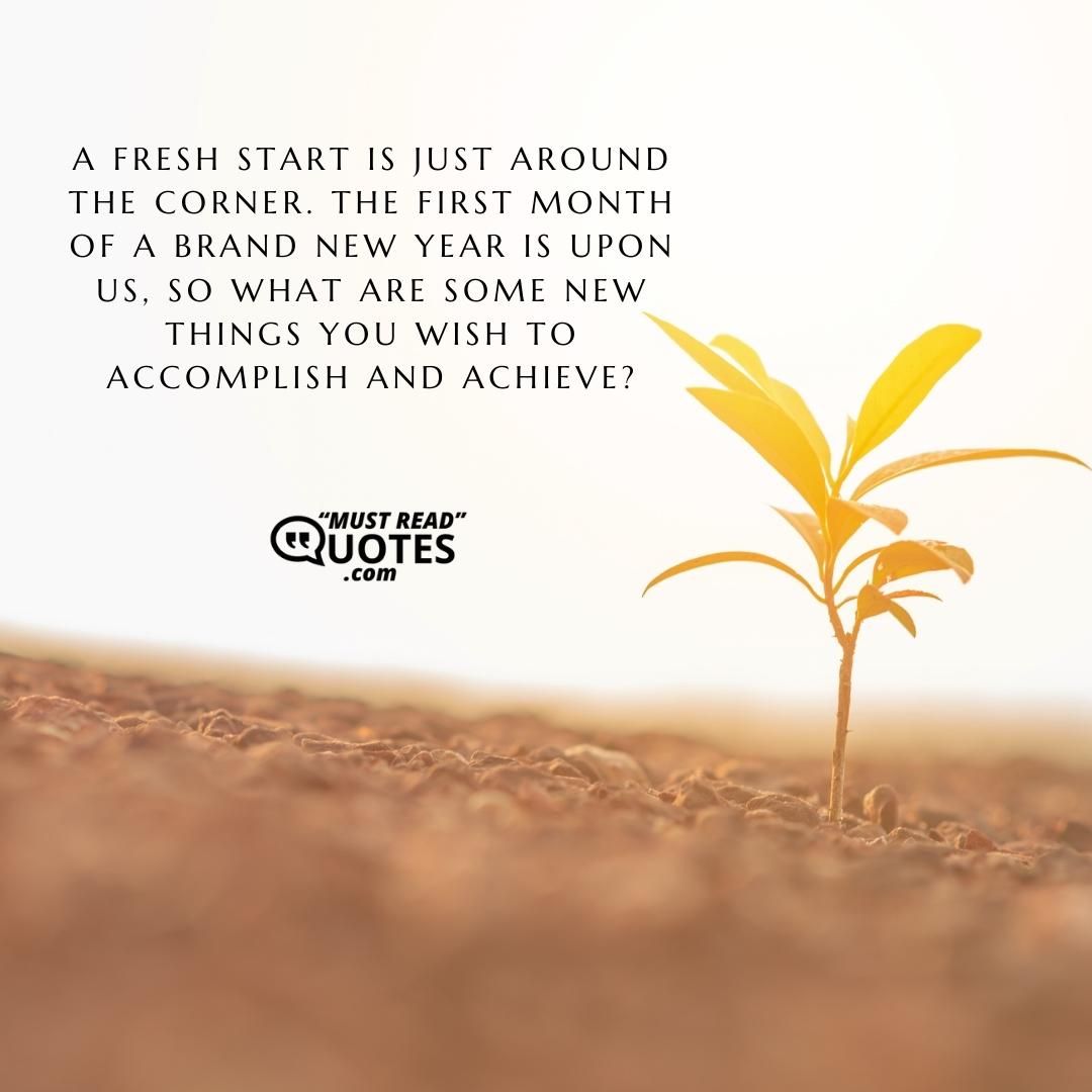 A fresh start is just around the corner. The first month of a brand new year is upon us, so what are some new things you wish to accomplish and achieve?