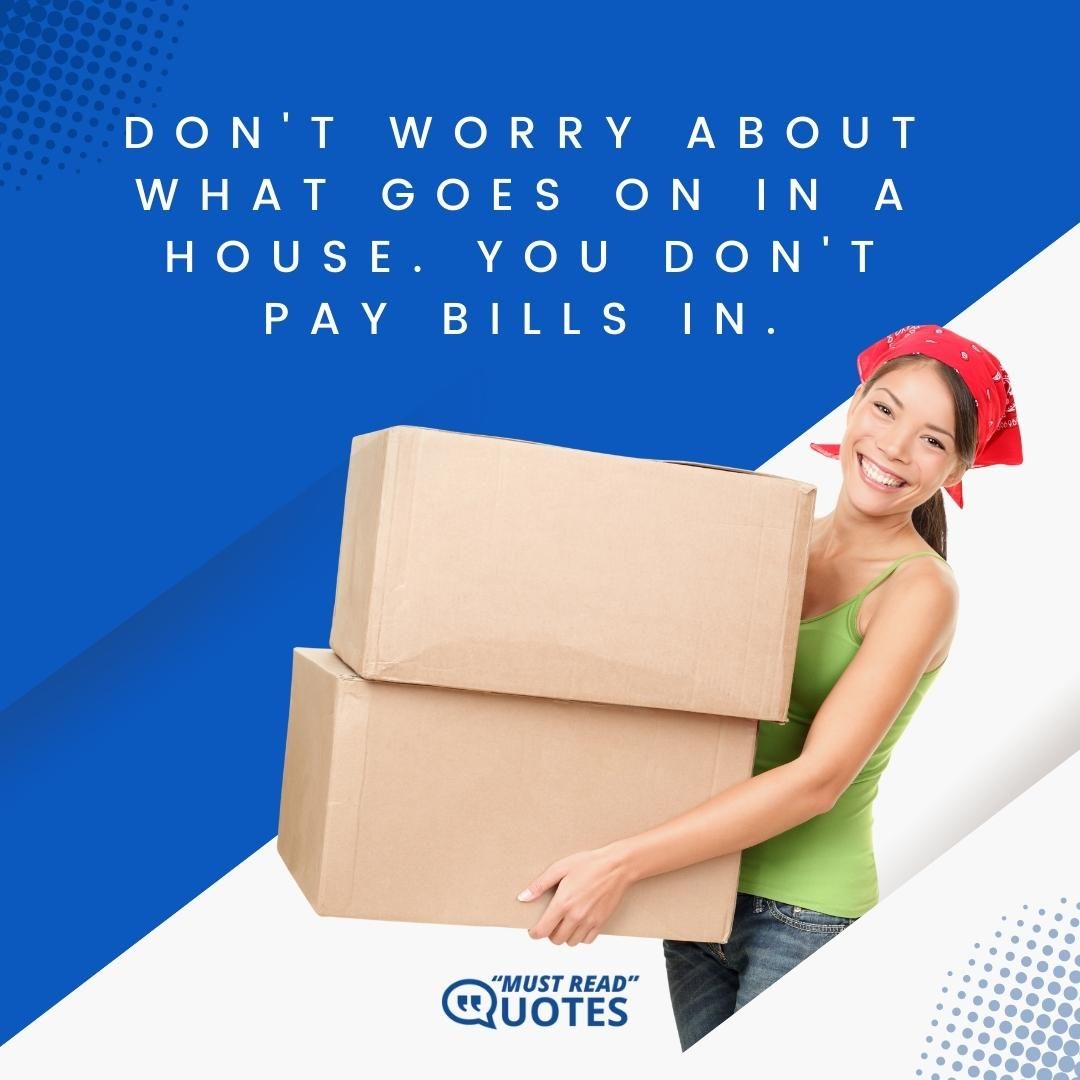 Don't worry about what goes on in a house. You don't pay bills in.
