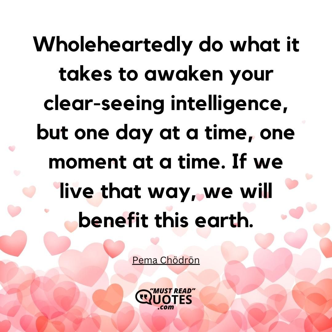 Wholeheartedly do what it takes to awaken your clear-seeing intelligence, but one day at a time, one moment at a time. If we live that way, we will benefit this earth.