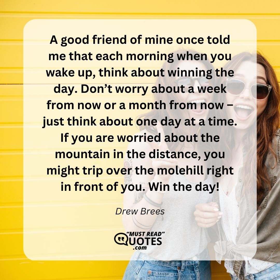 A good friend of mine once told me that each morning when you wake up, think about winning the day. Don’t worry about a week from now or a month from now – just think about one day at a time. If you are worried about the mountain in the distance, you might trip over the molehill right in front of you. Win the day!