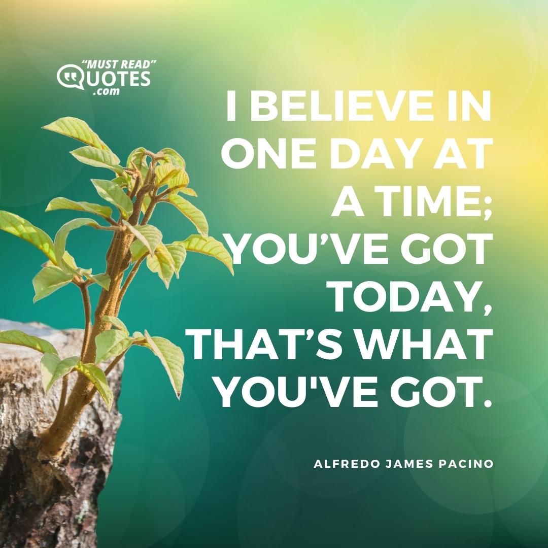 I believe in one day at a time; you’ve got today, that’s what you've got.