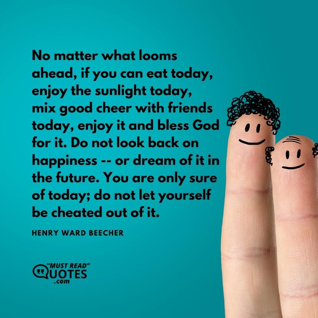 No matter what looms ahead, if you can eat today, enjoy the sunlight today, mix good cheer with friends today, enjoy it and bless God for it. Do not look back on happiness -- or dream of it in the future. You are only sure of today; do not let yourself be cheated out of it.