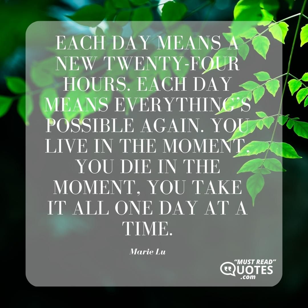 Each day means a new twenty-four hours. Each day means everything’s possible again. You live in the moment, you die in the moment, you take it all one day at a time.