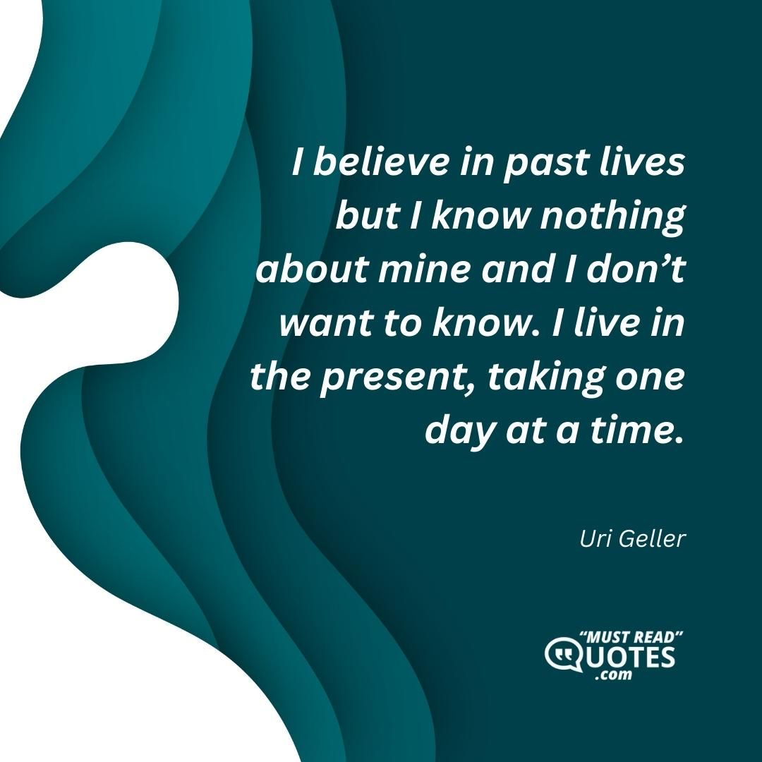 I believe in past lives but I know nothing about mine and I don’t want to know. I live in the present, taking one day at a time.