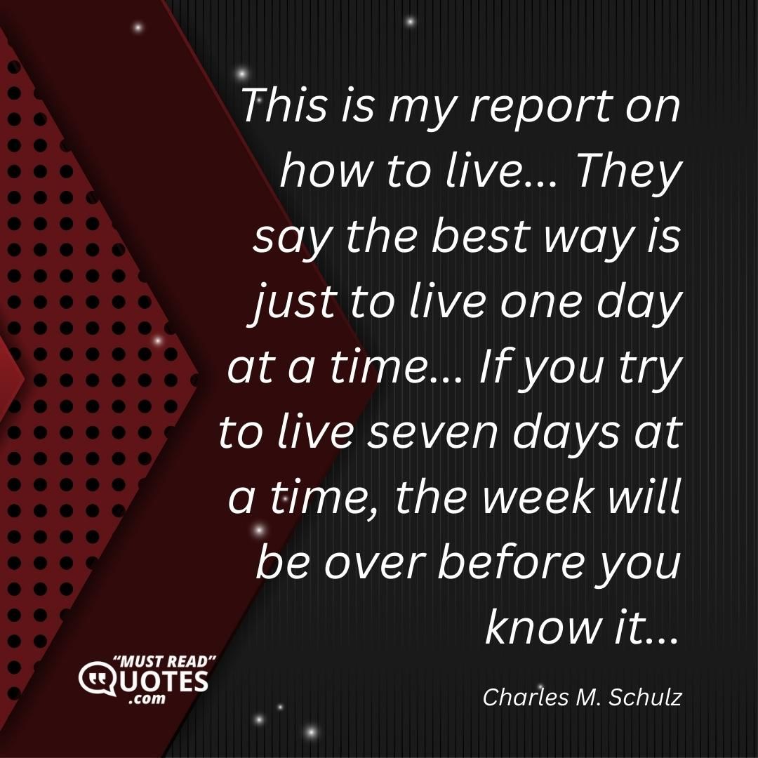 This is my report on how to live... They say the best way is just to live one day at a time... If you try to live seven days at a time, the week will be over before you know it...