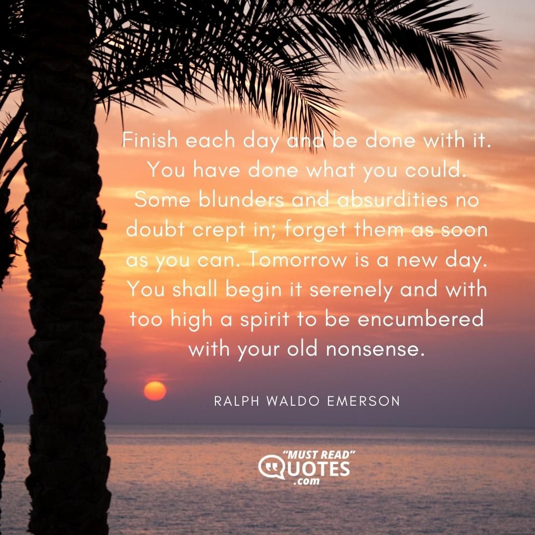 Finish each day and be done with it. You have done what you could. Some blunders and absurdities no doubt crept in; forget them as soon as you can. Tomorrow is a new day. You shall begin it serenely and with too high a spirit to be encumbered with your old nonsense.