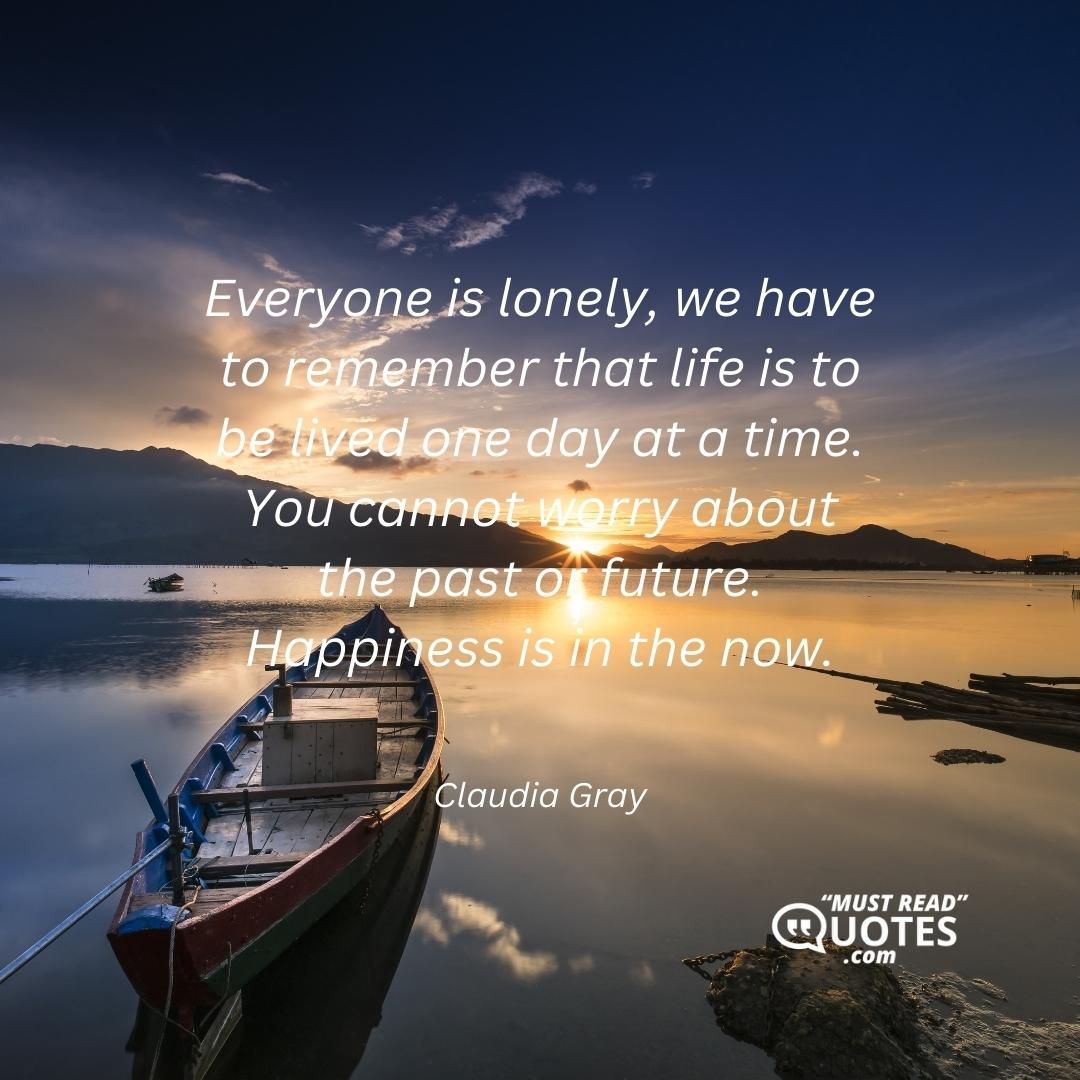 Everyone is lonely, we have to remember that life is to be lived one day at a time. You cannot worry about the past or future. Happiness is in the now.