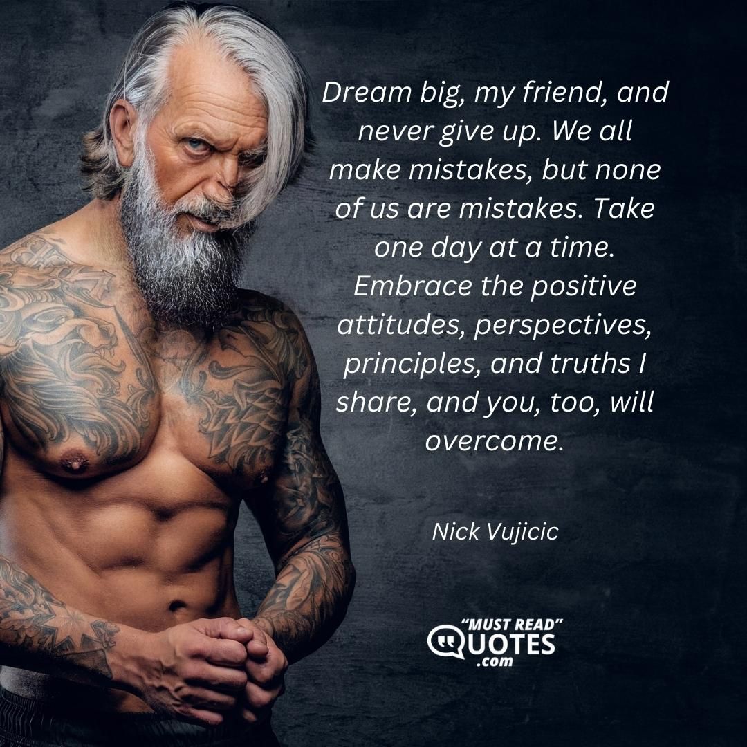 Dream big, my friend, and never give up. We all make mistakes, but none of us are mistakes. Take one day at a time. Embrace the positive attitudes, perspectives, principles, and truths I share, and you, too, will overcome.
