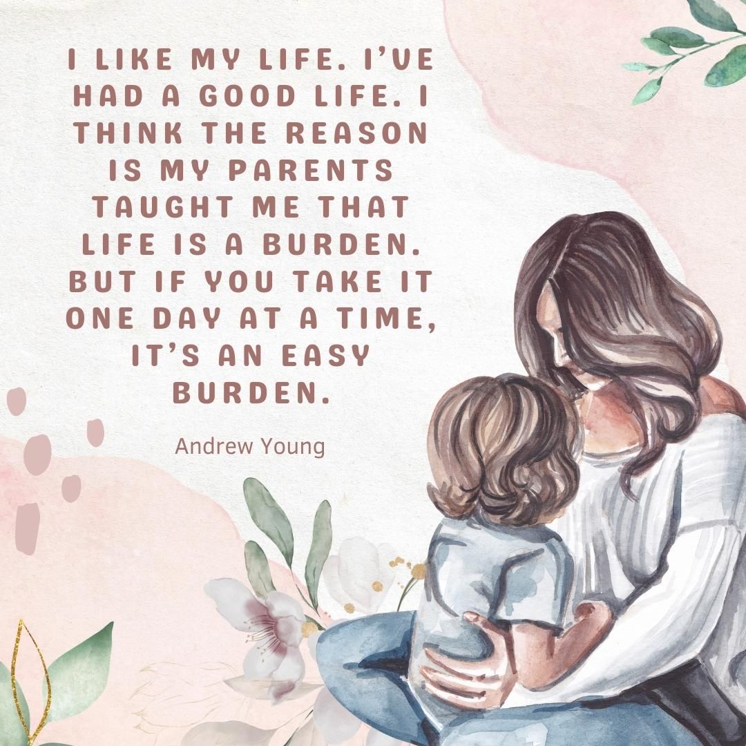 I like my life. I’ve had a good life. I think the reason is my parents taught me that life is a burden. But if you take it one day at a time, it’s an easy burden.