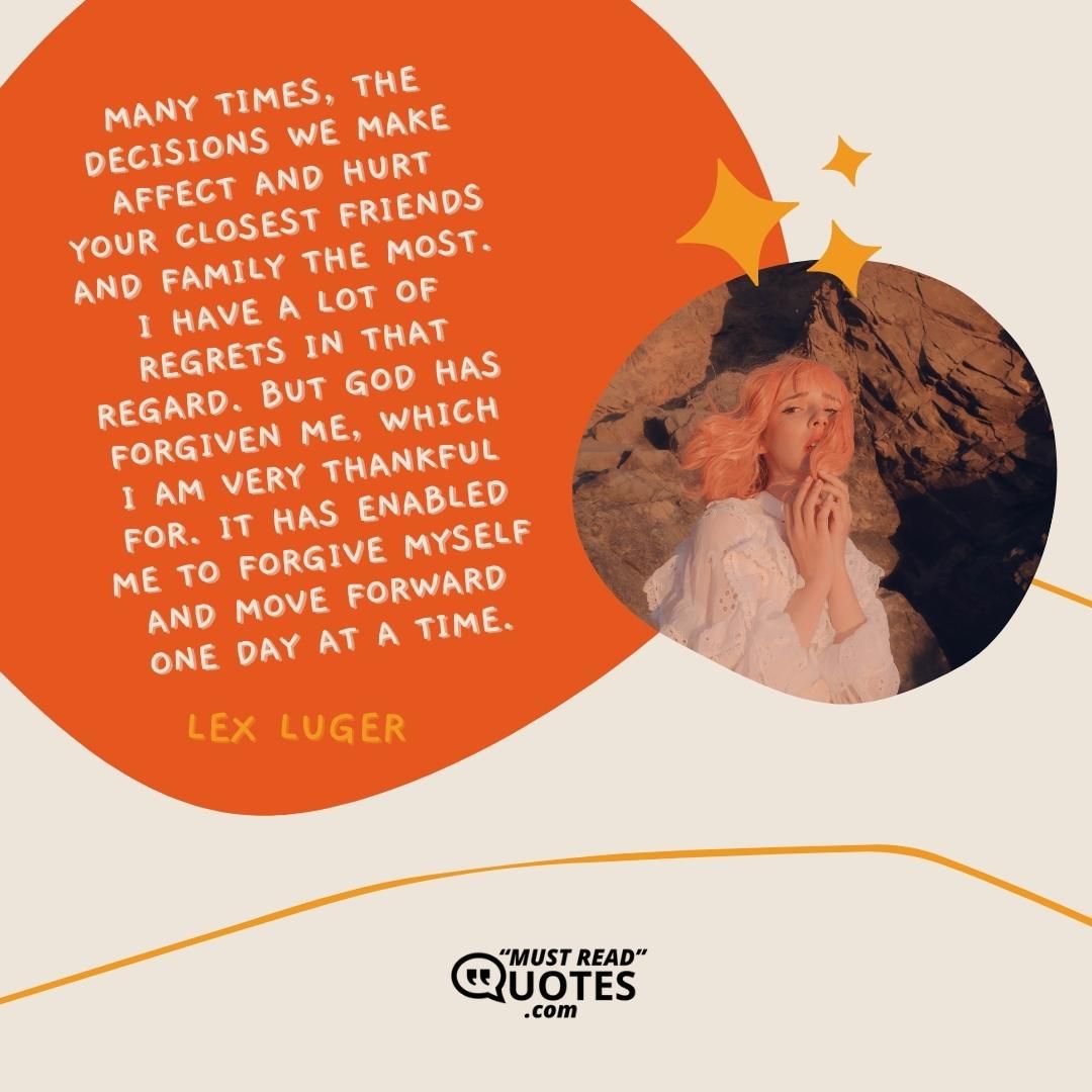 Many times, the decisions we make affect and hurt your closest friends and family the most. I have a lot of regrets in that regard. But God has forgiven me, which I am very thankful for. It has enabled me to forgive myself and move forward one day at a time.