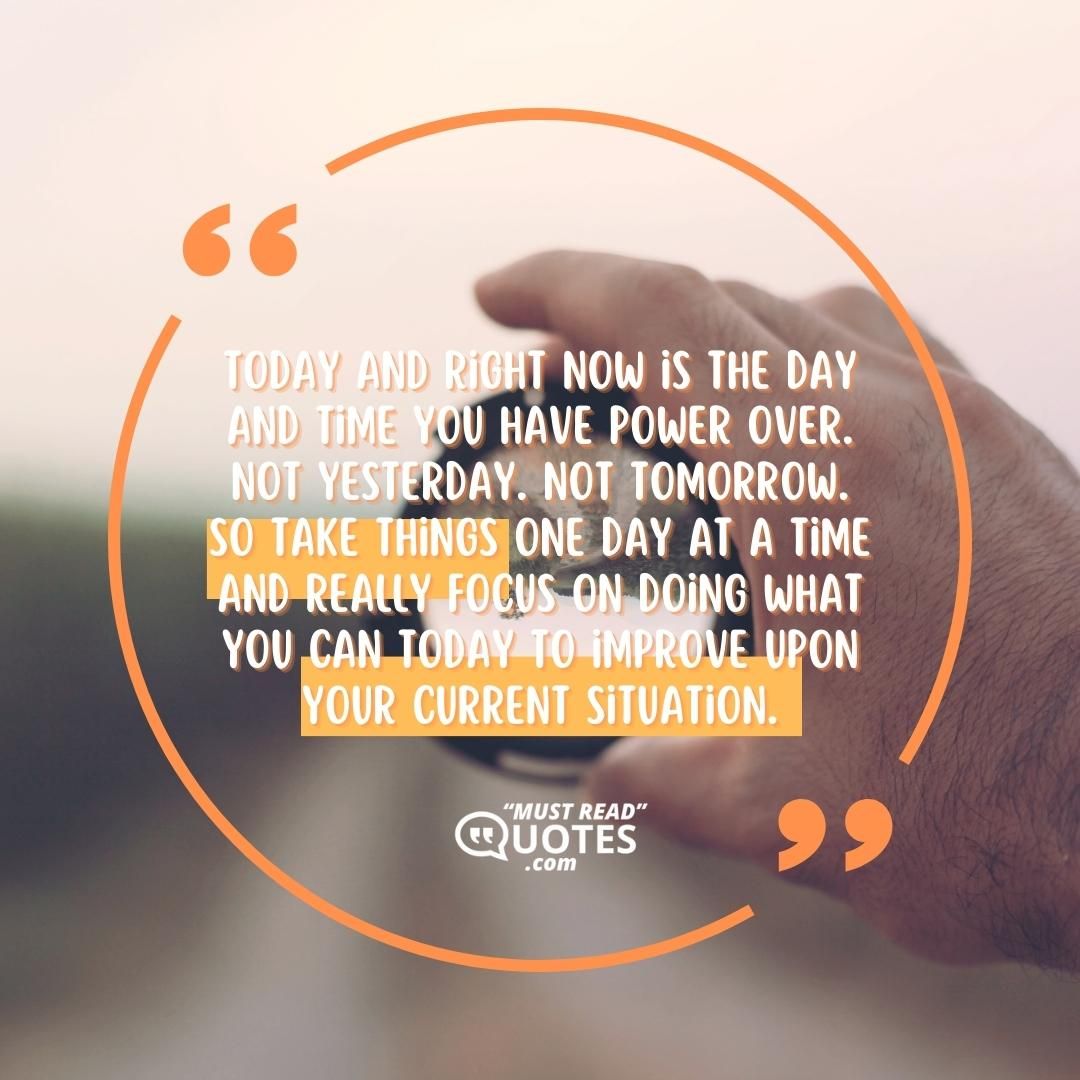 Today and right now is the day and time you have power over. Not yesterday. Not tomorrow. So take things one day at a time and really focus on doing what you can today to improve upon your current situation.