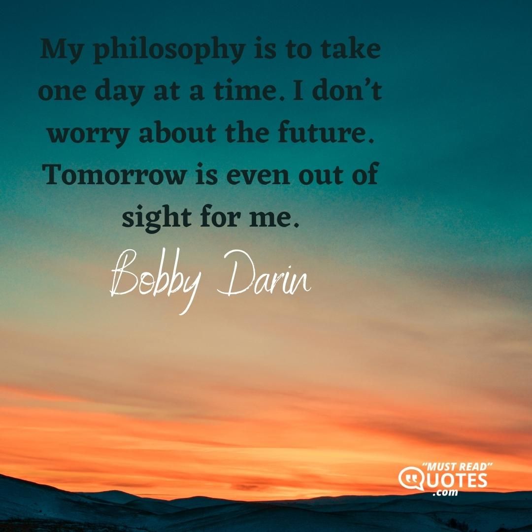 My philosophy is to take one day at a time. I don’t worry about the future. Tomorrow is even out of sight for me.