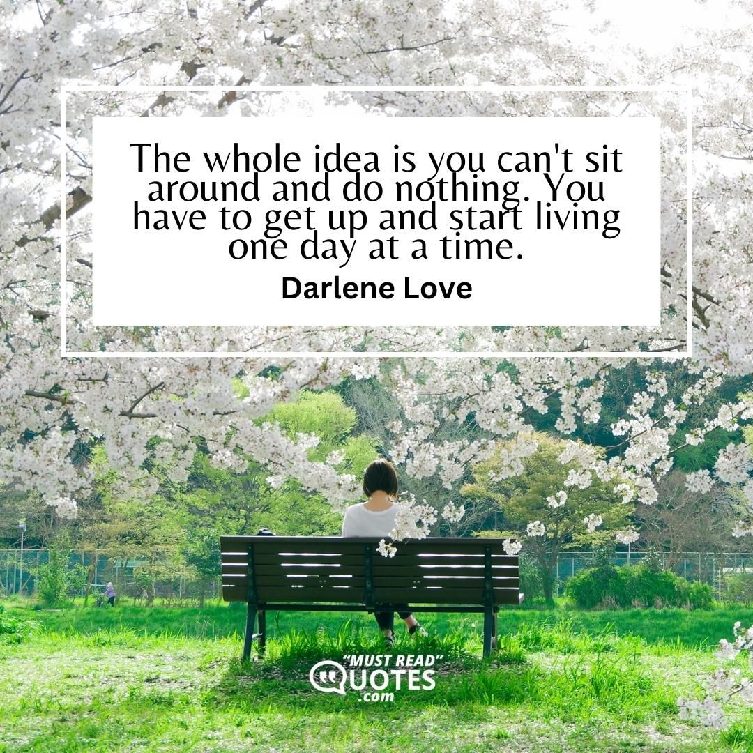 The whole idea is you can't sit around and do nothing. You have to get up and start living one day at a time.