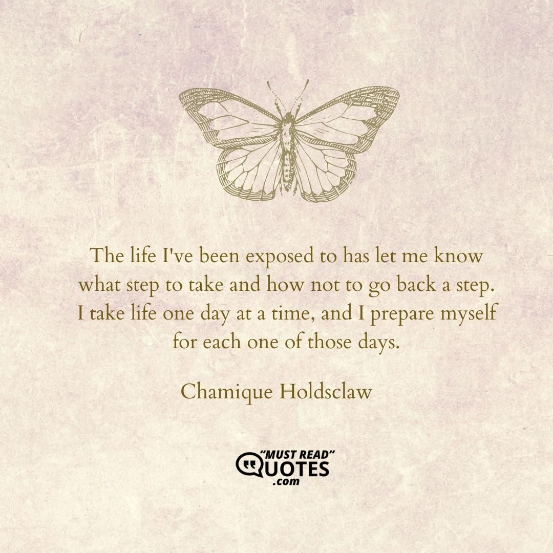 The life I've been exposed to has let me know what step to take and how not to go back a step. I take life one day at a time, and I prepare myself for each one of those days.