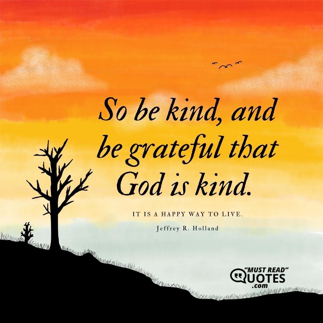 So be kind, and be grateful that God is kind. It is a happy way to live.