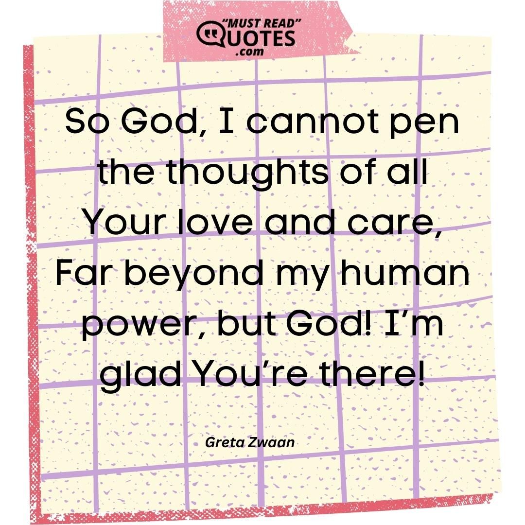 So God, I cannot pen the thoughts of all Your love and care, Far beyond my human power, but God! I’m glad You’re there!