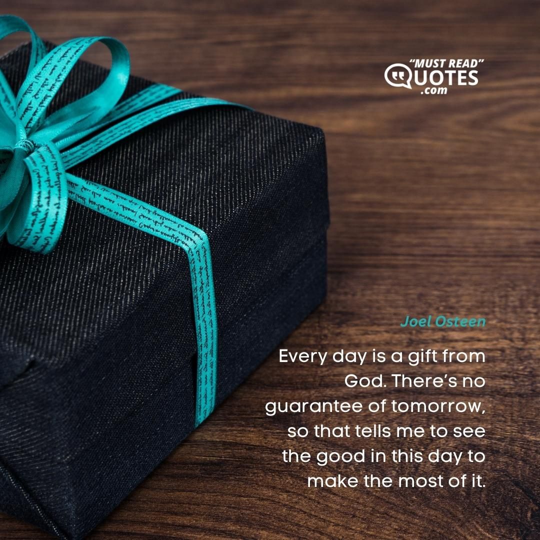 Every day is a gift from God. There’s no guarantee of tomorrow, so that tells me to see the good in this day to make the most of it.