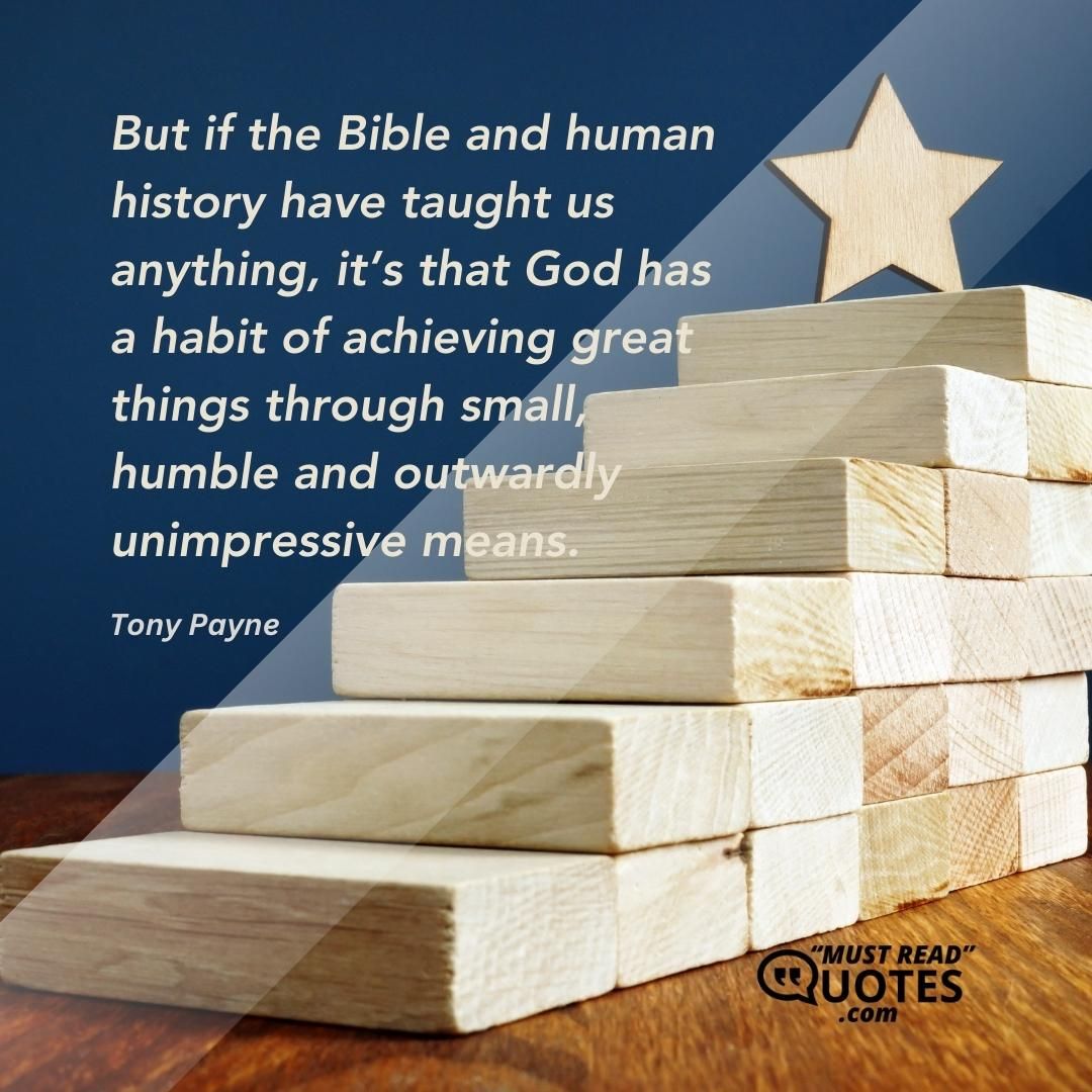But if the Bible and human history have taught us anything, it’s that God has a habit of achieving great things through small, humble and outwardly unimpressive means.