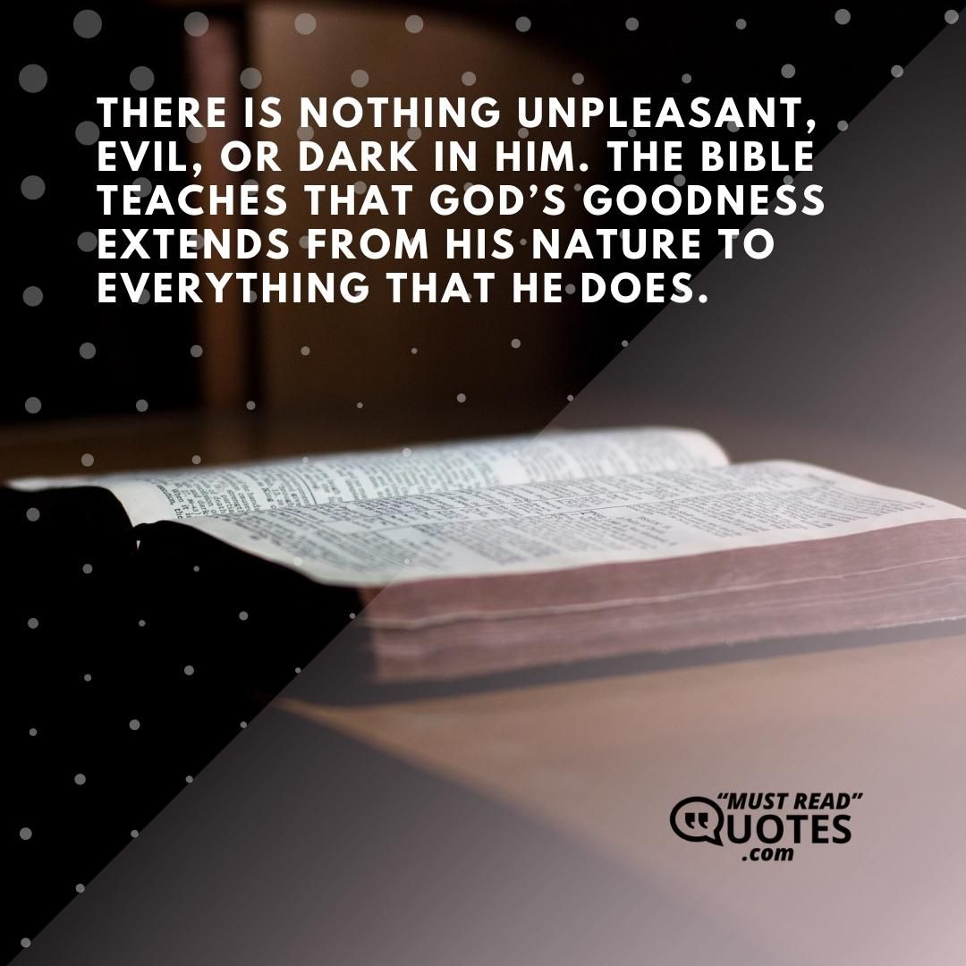 There is nothing unpleasant, evil, or dark in Him. The Bible teaches that God’s goodness extends from His nature to everything that He does.