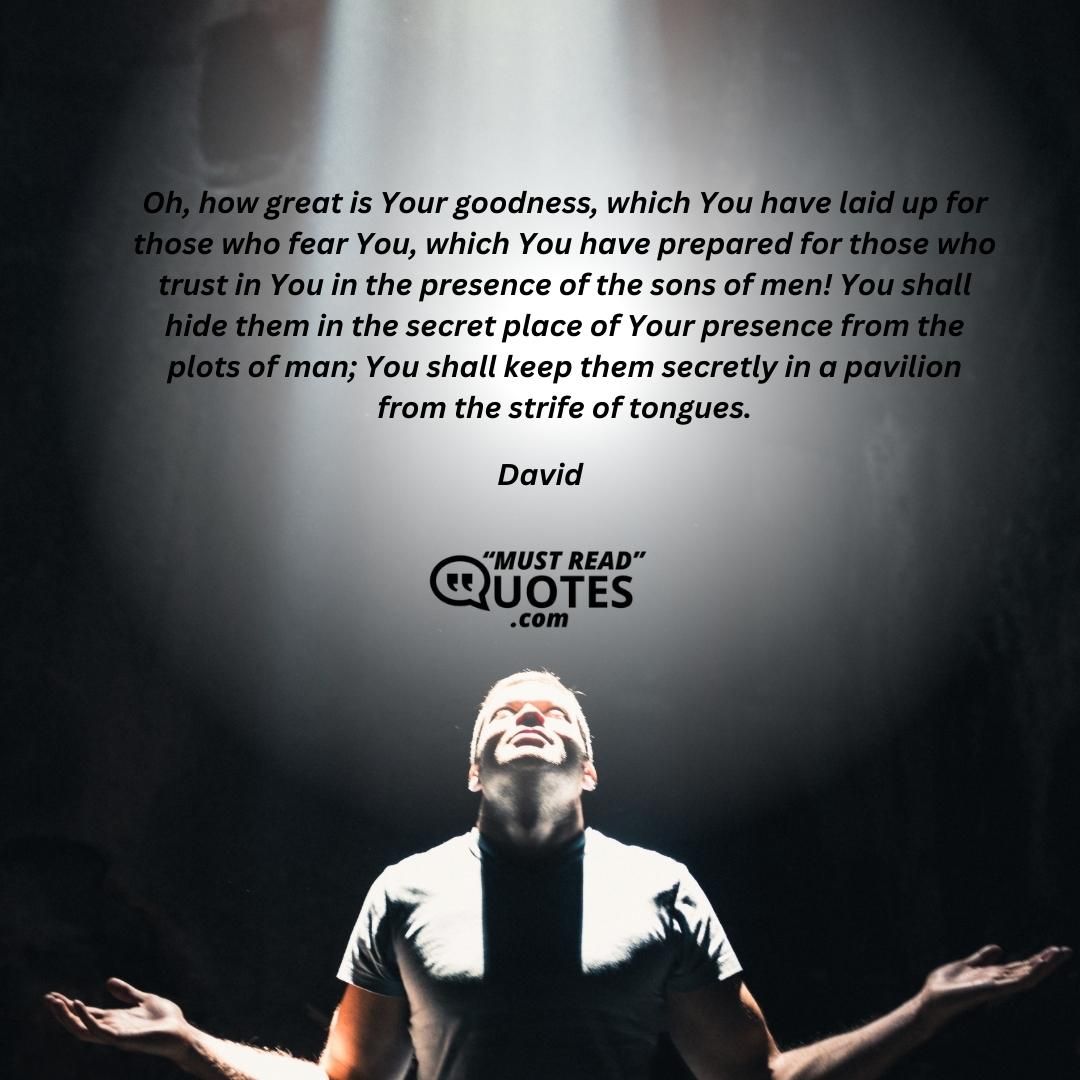 Oh, how great is Your goodness, which You have laid up for those who fear You, which You have prepared for those who trust in You in the presence of the sons of men! You shall hide them in the secret place of Your presence from the plots of man; You shall keep them secretly in a pavilion from the strife of tongues.