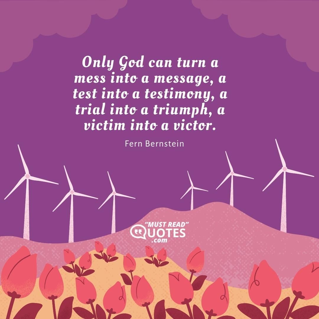 Only God can turn a mess into a message, a test into a testimony, a trial into a triumph, a victim into a victor.