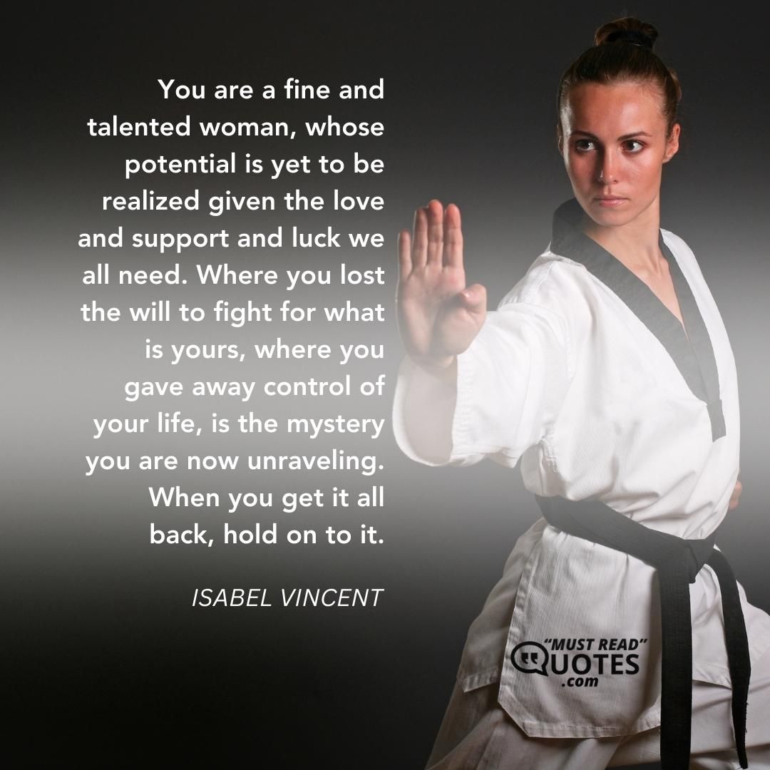 You are a fine and talented woman, whose potential is yet to be realized given the love and support and luck we all need. Where you lost the will to fight for what is yours, where you gave away control of your life, is the mystery you are now unraveling. When you get it all back, hold on to it.