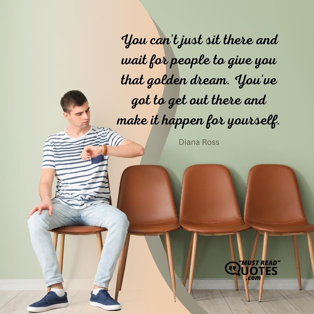 You can't just sit there and wait for people to give you that golden dream. You've got to get out there and make it happen for yourself.
