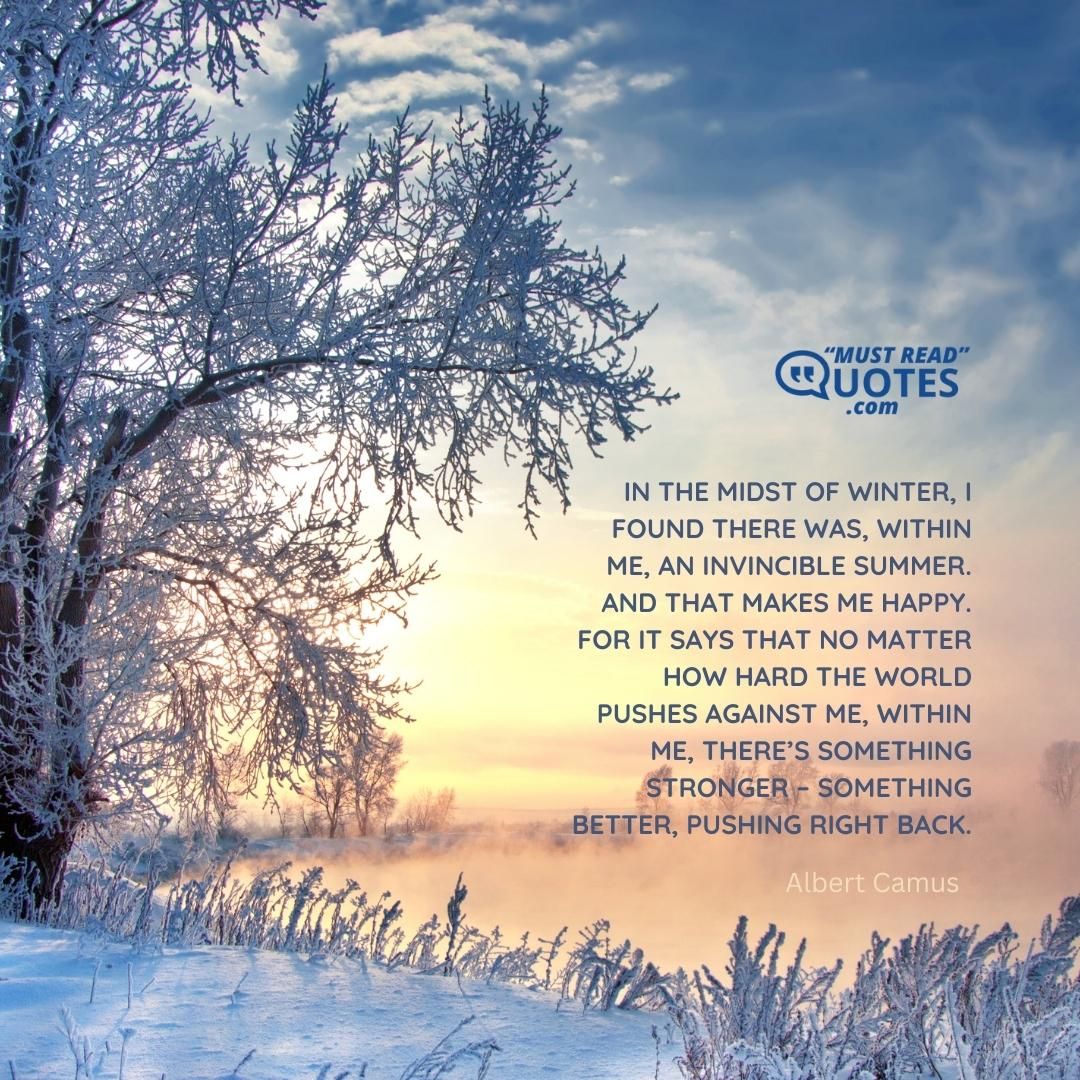 In the midst of winter, I found there was, within me, an invincible summer. And that makes me happy. For it says that no matter how hard the world pushes against me, within me, there’s something stronger – something better, pushing right back.