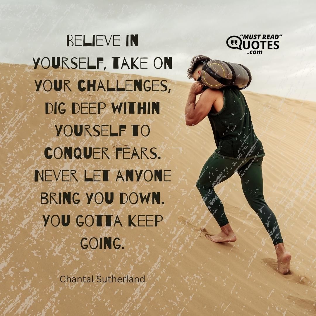 Believe in yourself, take on your challenges, dig deep within yourself to conquer fears. Never let anyone bring you down. You gotta keep going.