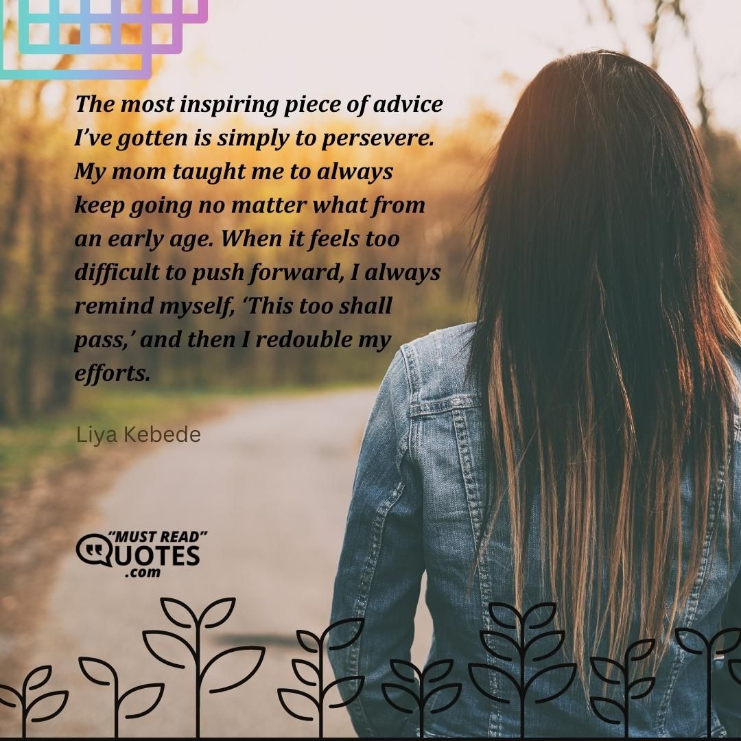 The most inspiring piece of advice I’ve gotten is simply to persevere. My mom taught me to always keep going no matter what from an early age. When it feels too difficult to push forward, I always remind myself, ‘This too shall pass,’ and then I redouble my efforts.